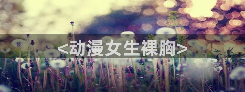 涩里番漫画官网：<动漫女生裸胸>