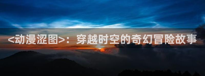 动漫里番经典：<动漫涩图>：穿越时空的奇幻冒险故事